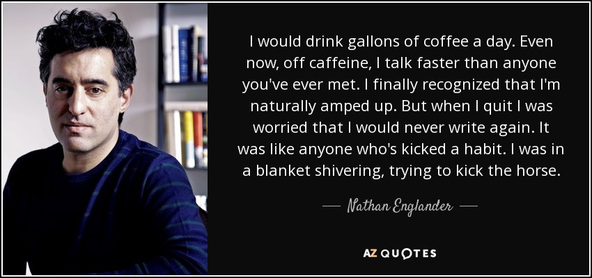 I would drink gallons of coffee a day. Even now, off caffeine, I talk faster than anyone you've ever met. I finally recognized that I'm naturally amped up. But when I quit I was worried that I would never write again. It was like anyone who's kicked a habit. I was in a blanket shivering, trying to kick the horse. - Nathan Englander