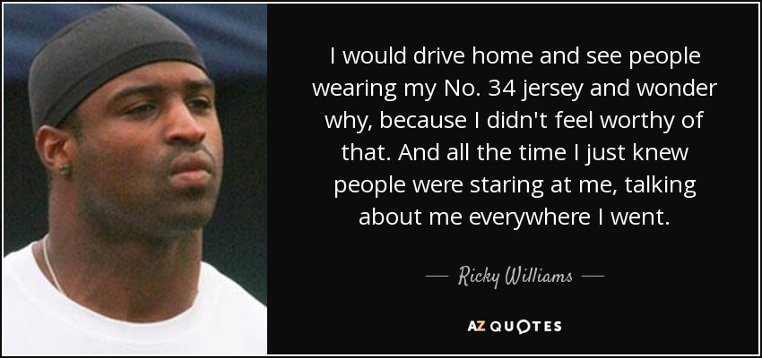 I would drive home and see people wearing my No. 34 jersey and wonder why, because I didn't feel worthy of that. And all the time I just knew people were staring at me, talking about me everywhere I went. - Ricky Williams