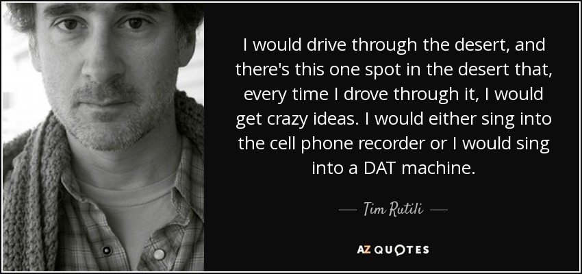 I would drive through the desert, and there's this one spot in the desert that, every time I drove through it, I would get crazy ideas. I would either sing into the cell phone recorder or I would sing into a DAT machine. - Tim Rutili