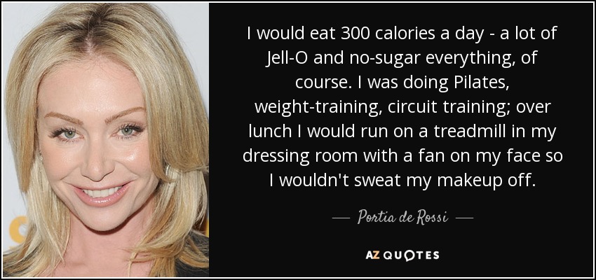 I would eat 300 calories a day - a lot of Jell-O and no-sugar everything, of course. I was doing Pilates, weight-training, circuit training; over lunch I would run on a treadmill in my dressing room with a fan on my face so I wouldn't sweat my makeup off. - Portia de Rossi