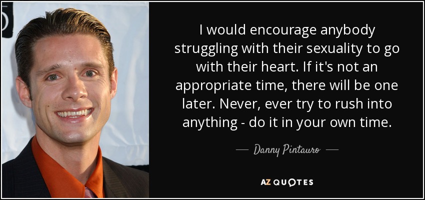 I would encourage anybody struggling with their sexuality to go with their heart. If it's not an appropriate time, there will be one later. Never, ever try to rush into anything - do it in your own time. - Danny Pintauro