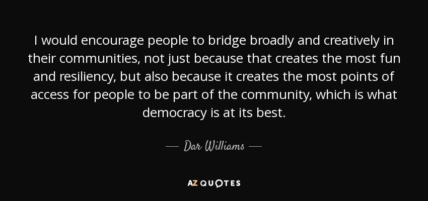 I would encourage people to bridge broadly and creatively in their communities, not just because that creates the most fun and resiliency, but also because it creates the most points of access for people to be part of the community, which is what democracy is at its best. - Dar Williams
