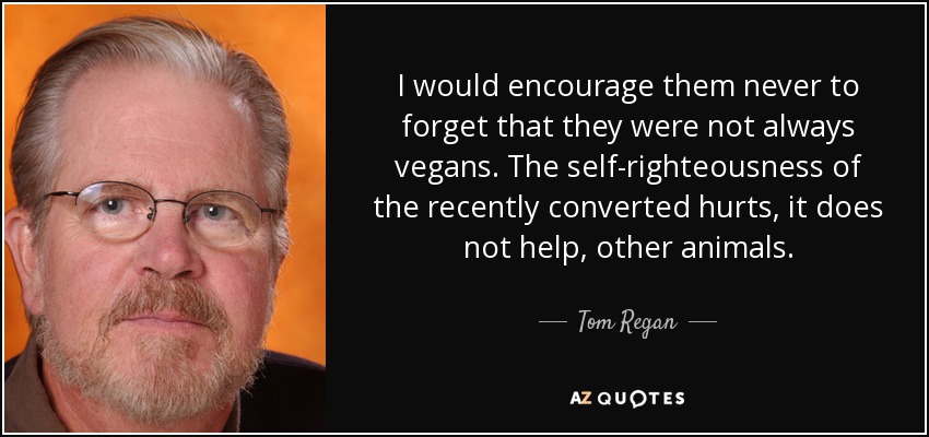 I would encourage them never to forget that they were not always vegans. The self-righteousness of the recently converted hurts, it does not help, other animals. - Tom Regan