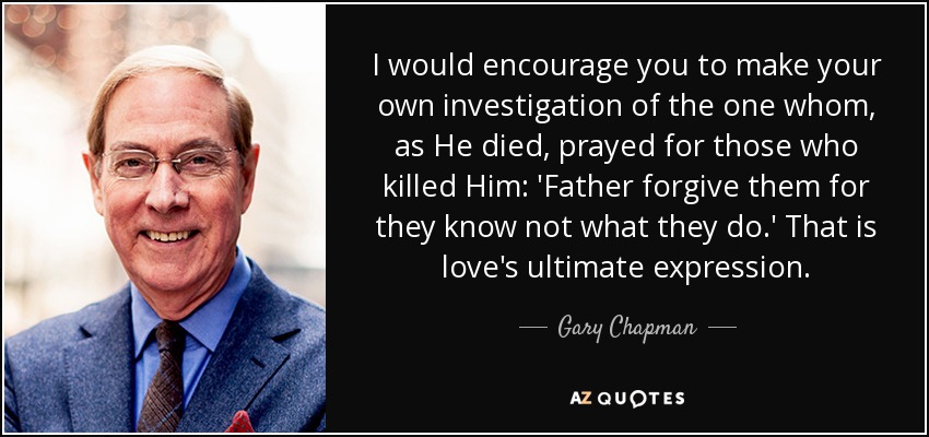 I would encourage you to make your own investigation of the one whom, as He died, prayed for those who killed Him: 'Father forgive them for they know not what they do.' That is love's ultimate expression. - Gary Chapman