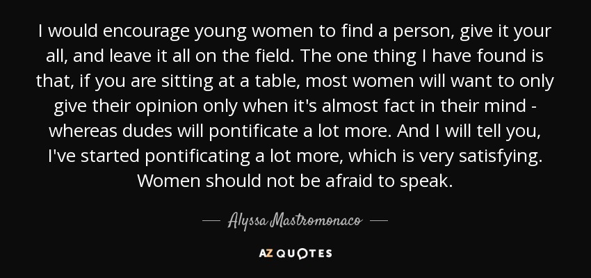 I would encourage young women to find a person, give it your all, and leave it all on the field. The one thing I have found is that, if you are sitting at a table, most women will want to only give their opinion only when it's almost fact in their mind - whereas dudes will pontificate a lot more. And I will tell you, I've started pontificating a lot more, which is very satisfying. Women should not be afraid to speak. - Alyssa Mastromonaco