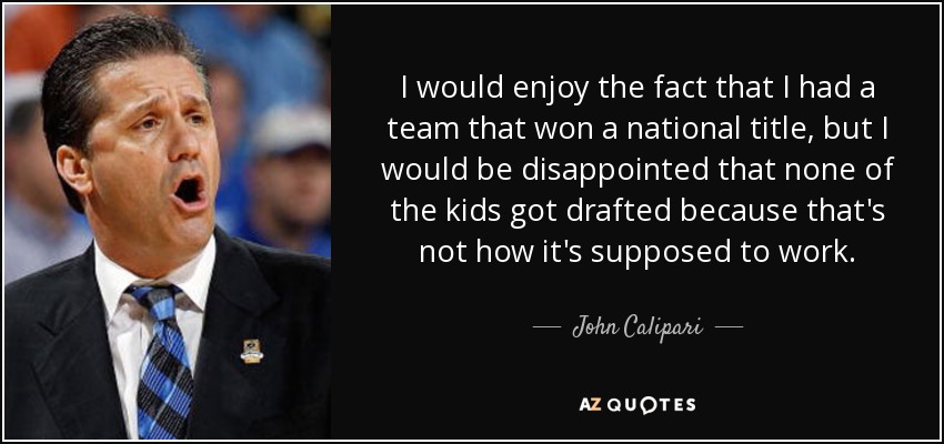 I would enjoy the fact that I had a team that won a national title, but I would be disappointed that none of the kids got drafted because that's not how it's supposed to work. - John Calipari
