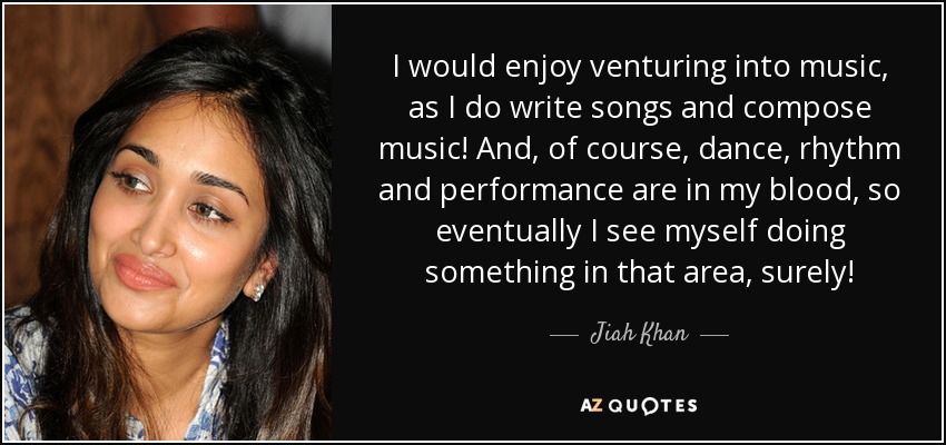 I would enjoy venturing into music, as I do write songs and compose music! And, of course, dance, rhythm and performance are in my blood, so eventually I see myself doing something in that area, surely! - Jiah Khan