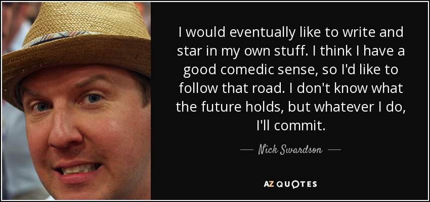 I would eventually like to write and star in my own stuff. I think I have a good comedic sense, so I'd like to follow that road. I don't know what the future holds, but whatever I do, I'll commit. - Nick Swardson