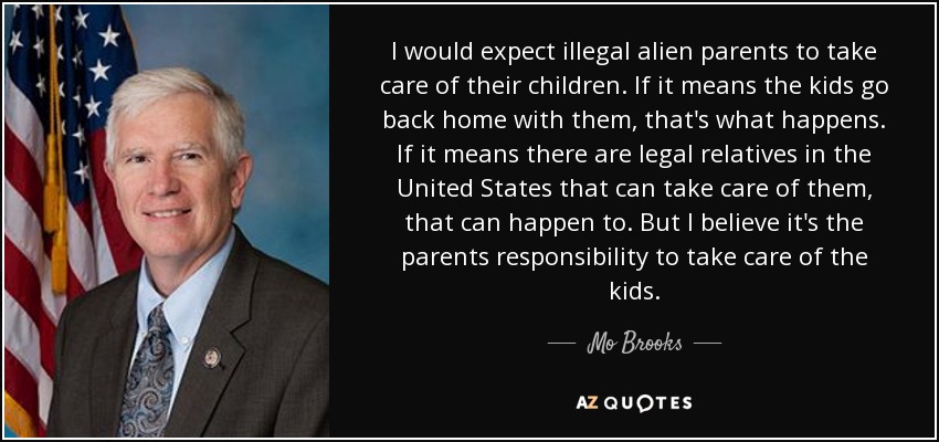 I would expect illegal alien parents to take care of their children. If it means the kids go back home with them, that's what happens. If it means there are legal relatives in the United States that can take care of them, that can happen to. But I believe it's the parents responsibility to take care of the kids. - Mo Brooks