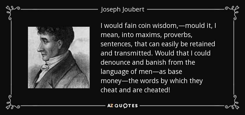 I would fain coin wisdom,—mould it, I mean, into maxims, proverbs, sentences, that can easily be retained and transmitted. Would that I could denounce and banish from the language of men—as base money—the words by which they cheat and are cheated! - Joseph Joubert
