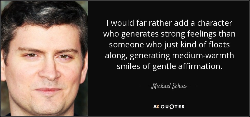 I would far rather add a character who generates strong feelings than someone who just kind of floats along, generating medium-warmth smiles of gentle affirmation. - Michael Schur