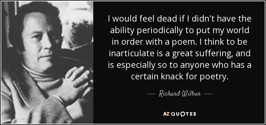 I would feel dead if I didn't have the ability periodically to put my world in order with a poem. I think to be inarticulate is a great suffering, and is especially so to anyone who has a certain knack for poetry. - Richard Wilbur