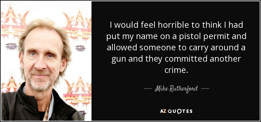I would feel horrible to think I had put my name on a pistol permit and allowed someone to carry around a gun and they committed another crime. - Mike Rutherford
