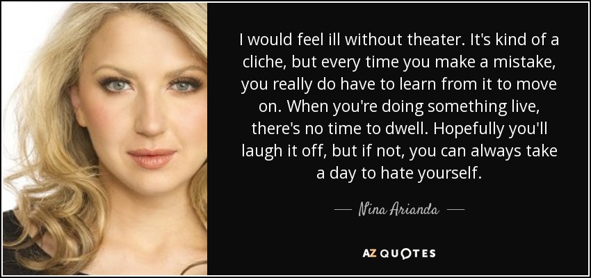 I would feel ill without theater. It's kind of a cliche, but every time you make a mistake, you really do have to learn from it to move on. When you're doing something live, there's no time to dwell. Hopefully you'll laugh it off, but if not, you can always take a day to hate yourself. - Nina Arianda