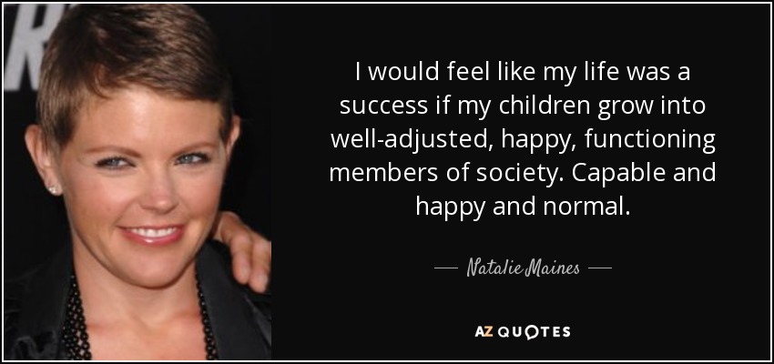 I would feel like my life was a success if my children grow into well-adjusted, happy, functioning members of society. Capable and happy and normal. - Natalie Maines