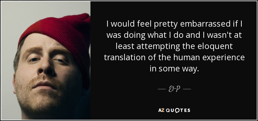 I would feel pretty embarrassed if I was doing what I do and I wasn't at least attempting the eloquent translation of the human experience in some way. - El-P