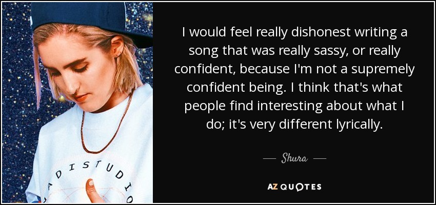 I would feel really dishonest writing a song that was really sassy, or really confident, because I'm not a supremely confident being. I think that's what people find interesting about what I do; it's very different lyrically. - Shura