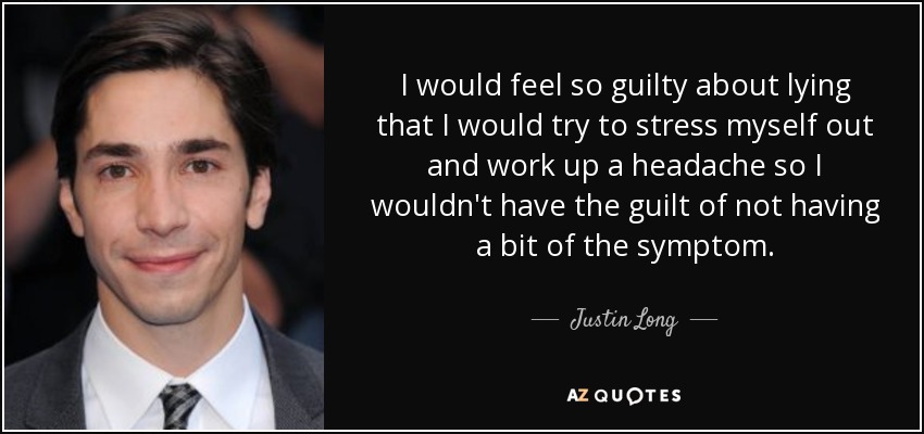 I would feel so guilty about lying that I would try to stress myself out and work up a headache so I wouldn't have the guilt of not having a bit of the symptom. - Justin Long