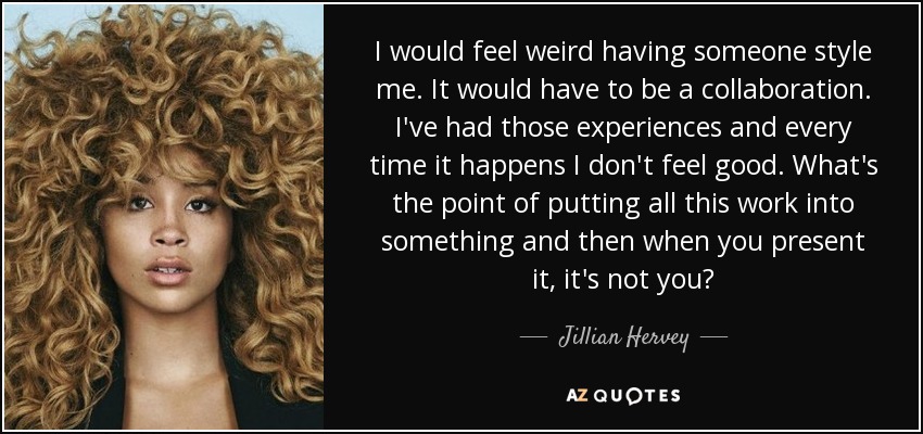 I would feel weird having someone style me. It would have to be a collaboration. I've had those experiences and every time it happens I don't feel good. What's the point of putting all this work into something and then when you present it, it's not you? - Jillian Hervey
