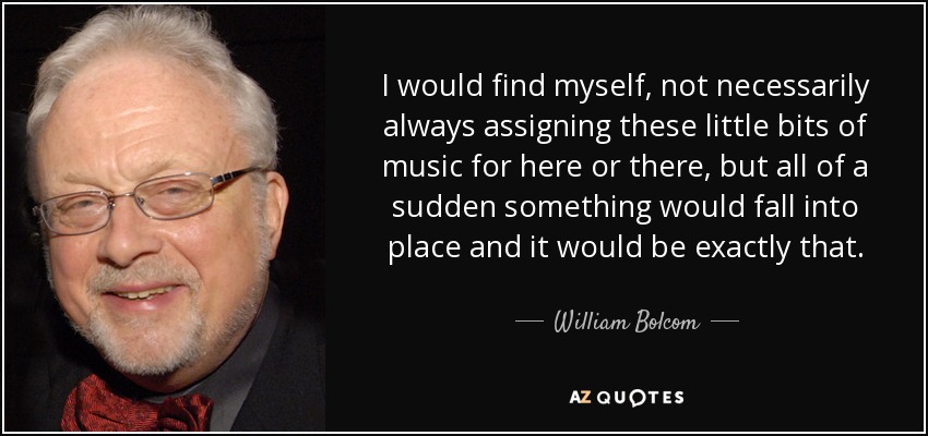I would find myself, not necessarily always assigning these little bits of music for here or there, but all of a sudden something would fall into place and it would be exactly that. - William Bolcom