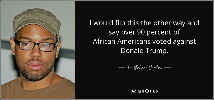 I would flip this the other way and say over 90 percent of African-Americans voted against Donald Trump. - Ta-Nehisi Coates