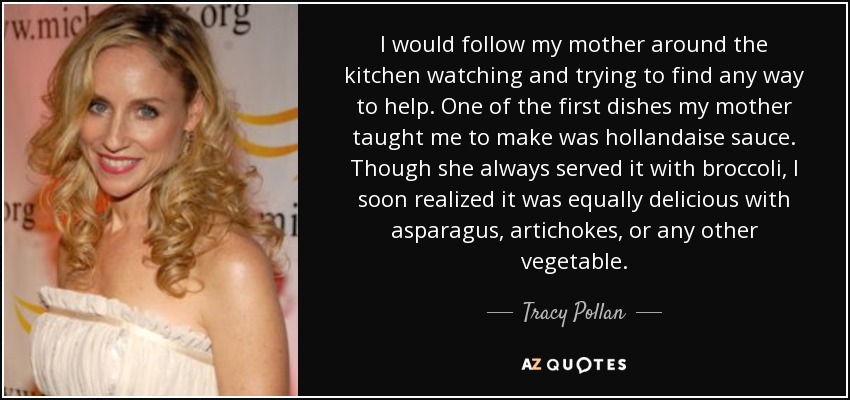 I would follow my mother around the kitchen watching and trying to find any way to help. One of the first dishes my mother taught me to make was hollandaise sauce. Though she always served it with broccoli, I soon realized it was equally delicious with asparagus, artichokes, or any other vegetable. - Tracy Pollan
