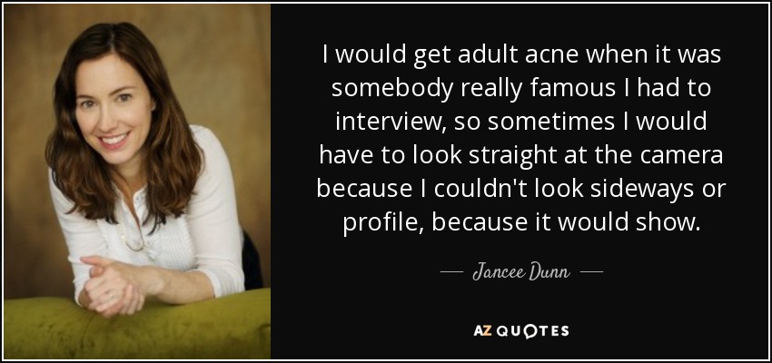 I would get adult acne when it was somebody really famous I had to interview, so sometimes I would have to look straight at the camera because I couldn't look sideways or profile, because it would show. - Jancee Dunn