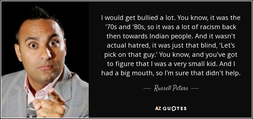 I would get bullied a lot. You know, it was the '70s and '80s, so it was a lot of racism back then towards Indian people. And it wasn't actual hatred, it was just that blind, 'Let's pick on that guy.' You know, and you've got to figure that I was a very small kid. And I had a big mouth, so I'm sure that didn't help. - Russell Peters