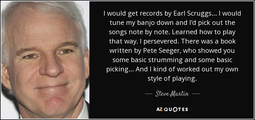 I would get records by Earl Scruggs... I would tune my banjo down and I'd pick out the songs note by note. Learned how to play that way. I persevered. There was a book written by Pete Seeger, who showed you some basic strumming and some basic picking... And I kind of worked out my own style of playing. - Steve Martin