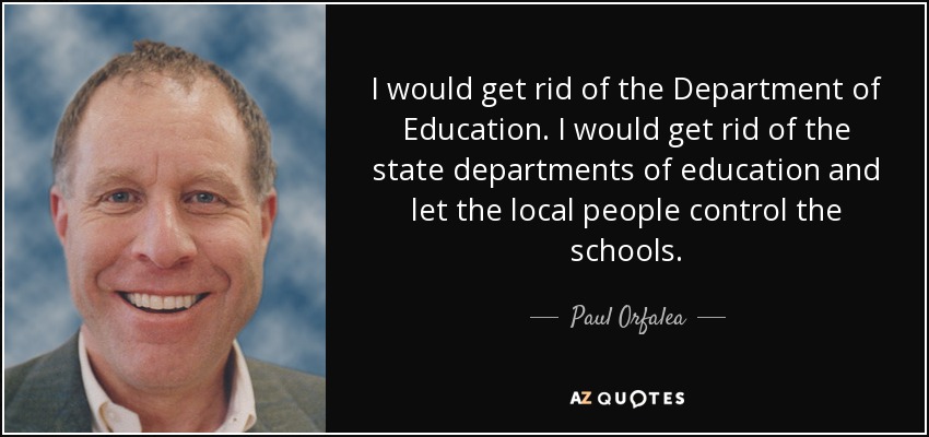 I would get rid of the Department of Education. I would get rid of the state departments of education and let the local people control the schools. - Paul Orfalea