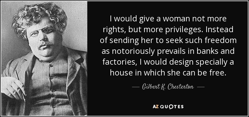 I would give a woman not more rights, but more privileges. Instead of sending her to seek such freedom as notoriously prevails in banks and factories, I would design specially a house in which she can be free. - Gilbert K. Chesterton