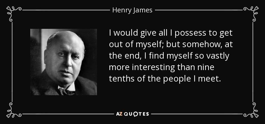 I would give all I possess to get out of myself; but somehow, at the end, I find myself so vastly more interesting than nine tenths of the people I meet. - Henry James