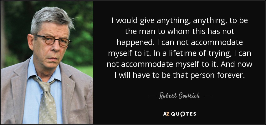 I would give anything, anything, to be the man to whom this has not happened. I can not accommodate myself to it. In a lifetime of trying, I can not accommodate myself to it. And now I will have to be that person forever. - Robert Goolrick