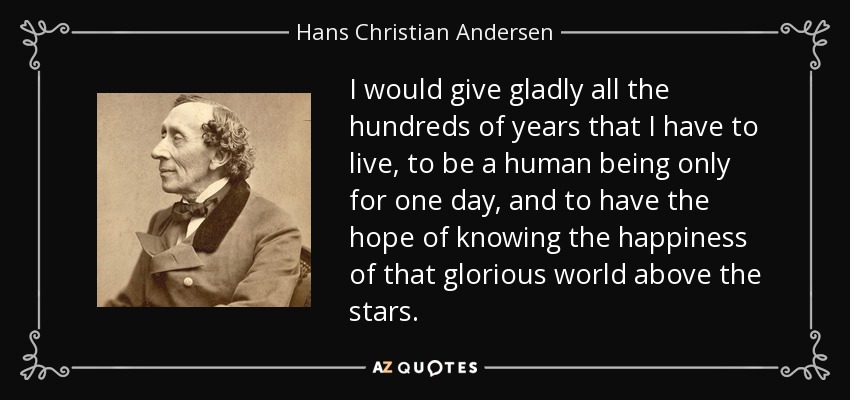I would give gladly all the hundreds of years that I have to live, to be a human being only for one day, and to have the hope of knowing the happiness of that glorious world above the stars. - Hans Christian Andersen