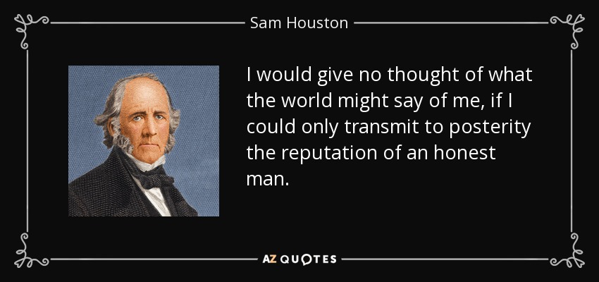I would give no thought of what the world might say of me, if I could only transmit to posterity the reputation of an honest man. - Sam Houston