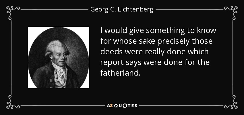 I would give something to know for whose sake precisely those deeds were really done which report says were done for the fatherland. - Georg C. Lichtenberg