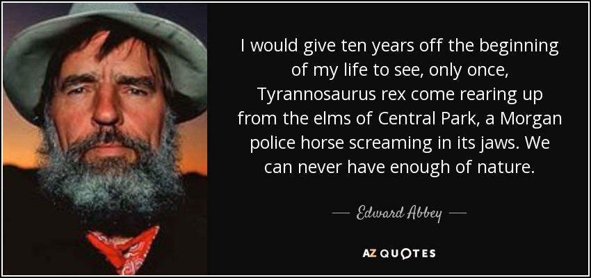 I would give ten years off the beginning of my life to see, only once, Tyrannosaurus rex come rearing up from the elms of Central Park, a Morgan police horse screaming in its jaws. We can never have enough of nature. - Edward Abbey