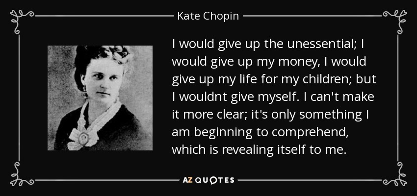 I would give up the unessential; I would give up my money, I would give up my life for my children; but I wouldnt give myself. I can't make it more clear; it's only something I am beginning to comprehend, which is revealing itself to me. - Kate Chopin