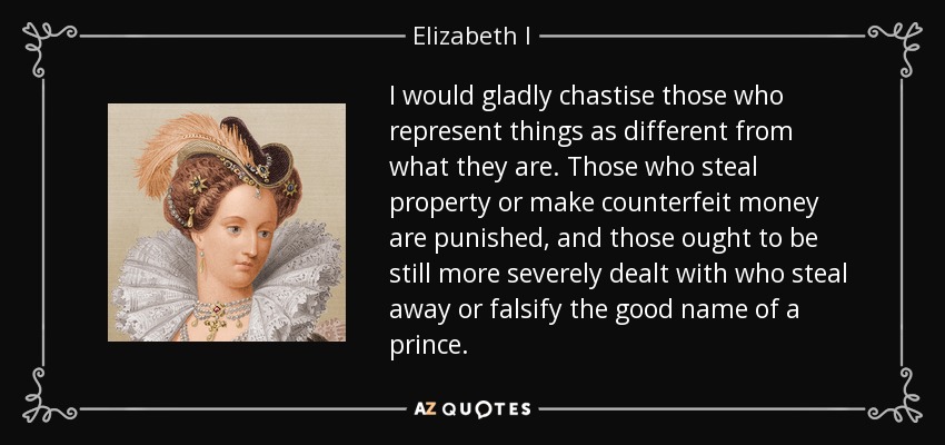 I would gladly chastise those who represent things as different from what they are. Those who steal property or make counterfeit money are punished, and those ought to be still more severely dealt with who steal away or falsify the good name of a prince. - Elizabeth I