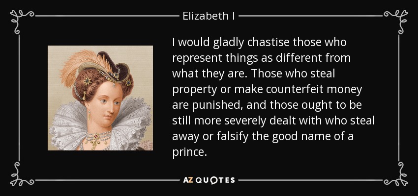 I would gladly chastise those who represent things as different from what they are. Those who steal property or make counterfeit money are punished, and those ought to be still more severely dealt with who steal away or falsify the good name of a prince. - Elizabeth I