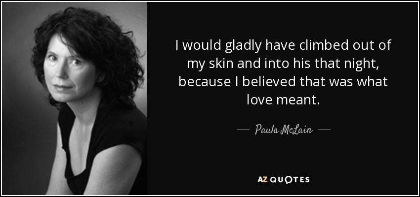 I would gladly have climbed out of my skin and into his that night, because I believed that was what love meant. - Paula McLain