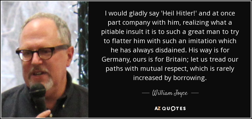 I would gladly say 'Heil Hitler!' and at once part company with him, realizing what a pitiable insult it is to such a great man to try to flatter him with such an imitation which he has always disdained. His way is for Germany, ours is for Britain; let us tread our paths with mutual respect, which is rarely increased by borrowing. - William Joyce