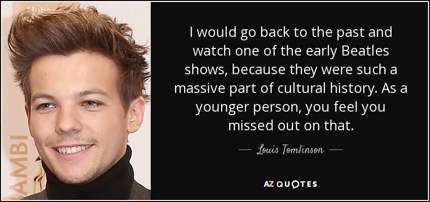 I would go back to the past and watch one of the early Beatles shows, because they were such a massive part of cultural history. As a younger person, you feel you missed out on that. - Louis Tomlinson