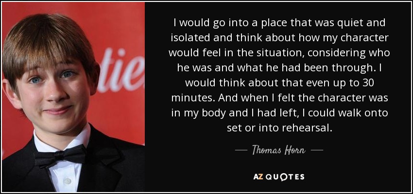 I would go into a place that was quiet and isolated and think about how my character would feel in the situation, considering who he was and what he had been through. I would think about that even up to 30 minutes. And when I felt the character was in my body and I had left, I could walk onto set or into rehearsal. - Thomas Horn