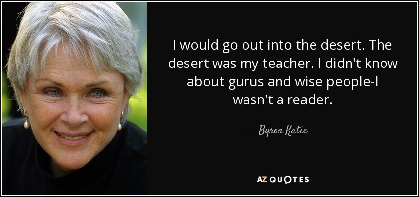 I would go out into the desert. The desert was my teacher. I didn't know about gurus and wise people-I wasn't a reader. - Byron Katie