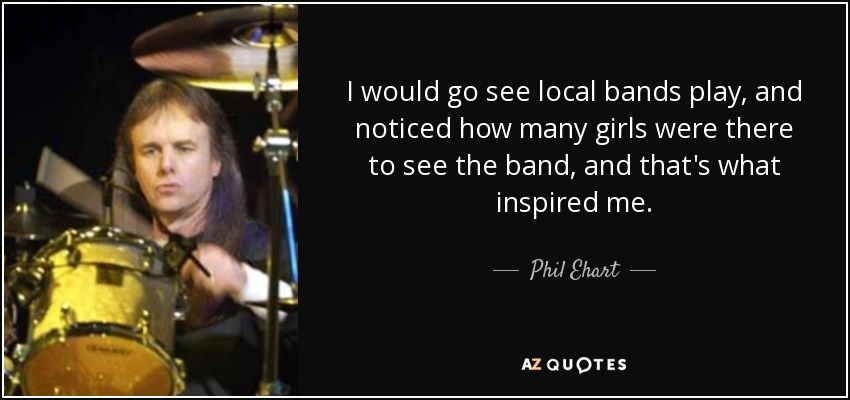 I would go see local bands play, and noticed how many girls were there to see the band, and that's what inspired me. - Phil Ehart