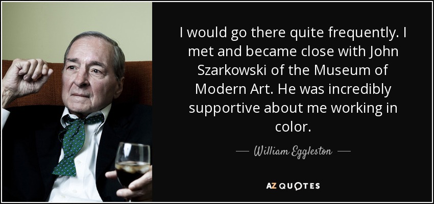 I would go there quite frequently. I met and became close with John Szarkowski of the Museum of Modern Art. He was incredibly supportive about me working in color. - William Eggleston