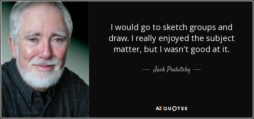 I would go to sketch groups and draw. I really enjoyed the subject matter, but I wasn't good at it. - Jack Prelutsky