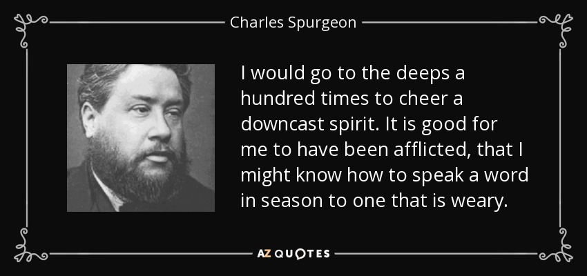 I would go to the deeps a hundred times to cheer a downcast spirit. It is good for me to have been afflicted, that I might know how to speak a word in season to one that is weary. - Charles Spurgeon