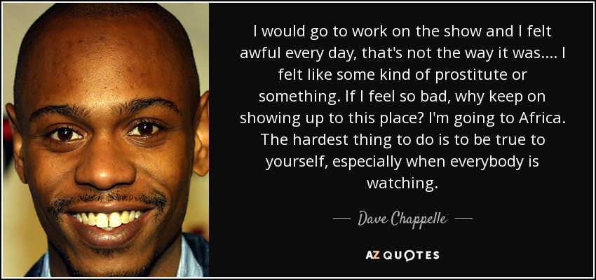 I would go to work on the show and I felt awful every day, that's not the way it was. ... I felt like some kind of prostitute or something. If I feel so bad, why keep on showing up to this place? I'm going to Africa. The hardest thing to do is to be true to yourself, especially when everybody is watching. - Dave Chappelle